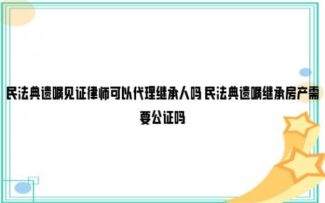 民法典遗嘱见证律师可以代理继承人吗 民法典遗嘱继承房产需要公证吗